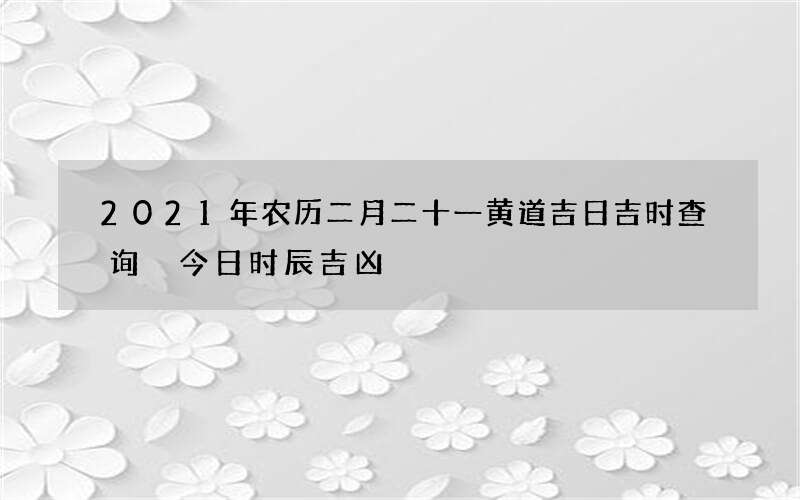 2021年农历二月二十一黄道吉日吉时查询 今日时辰吉凶